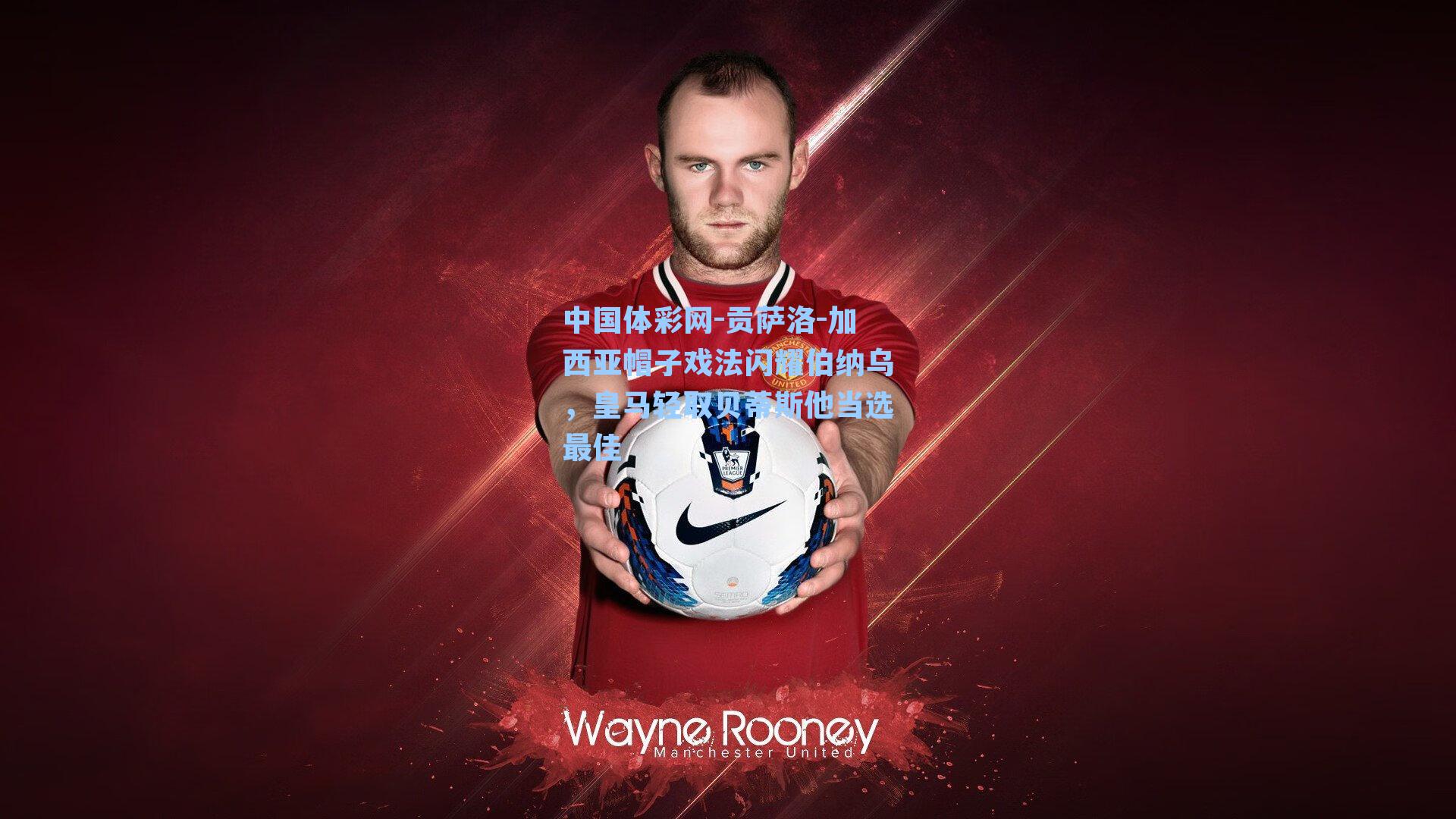 中国体彩网-贡萨洛-加西亚帽子戏法闪耀伯纳乌，皇马轻取贝蒂斯他当选最佳