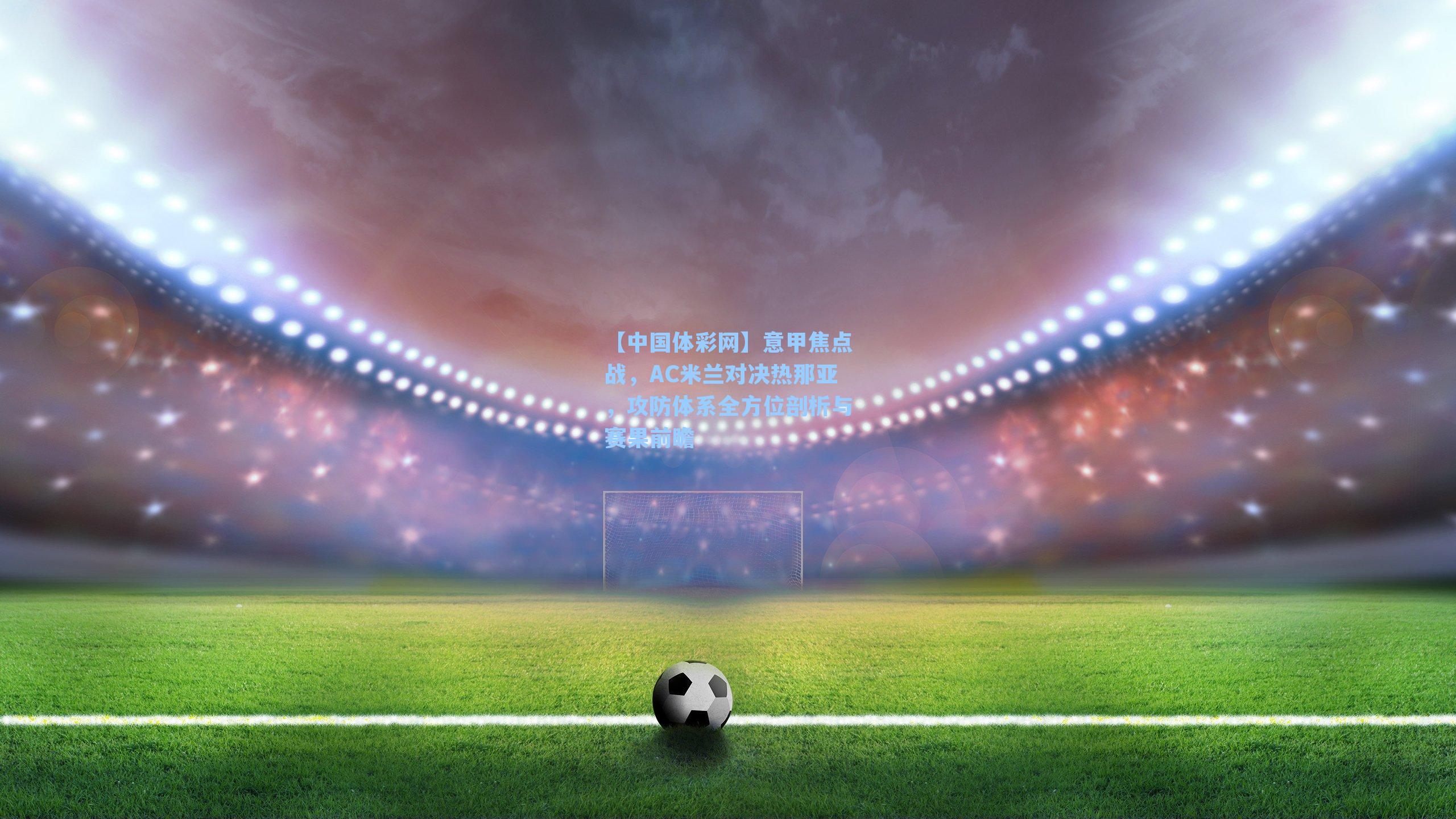 【中国体彩网】意甲焦点战，AC米兰对决热那亚，攻防体系全方位剖析与赛果前瞻