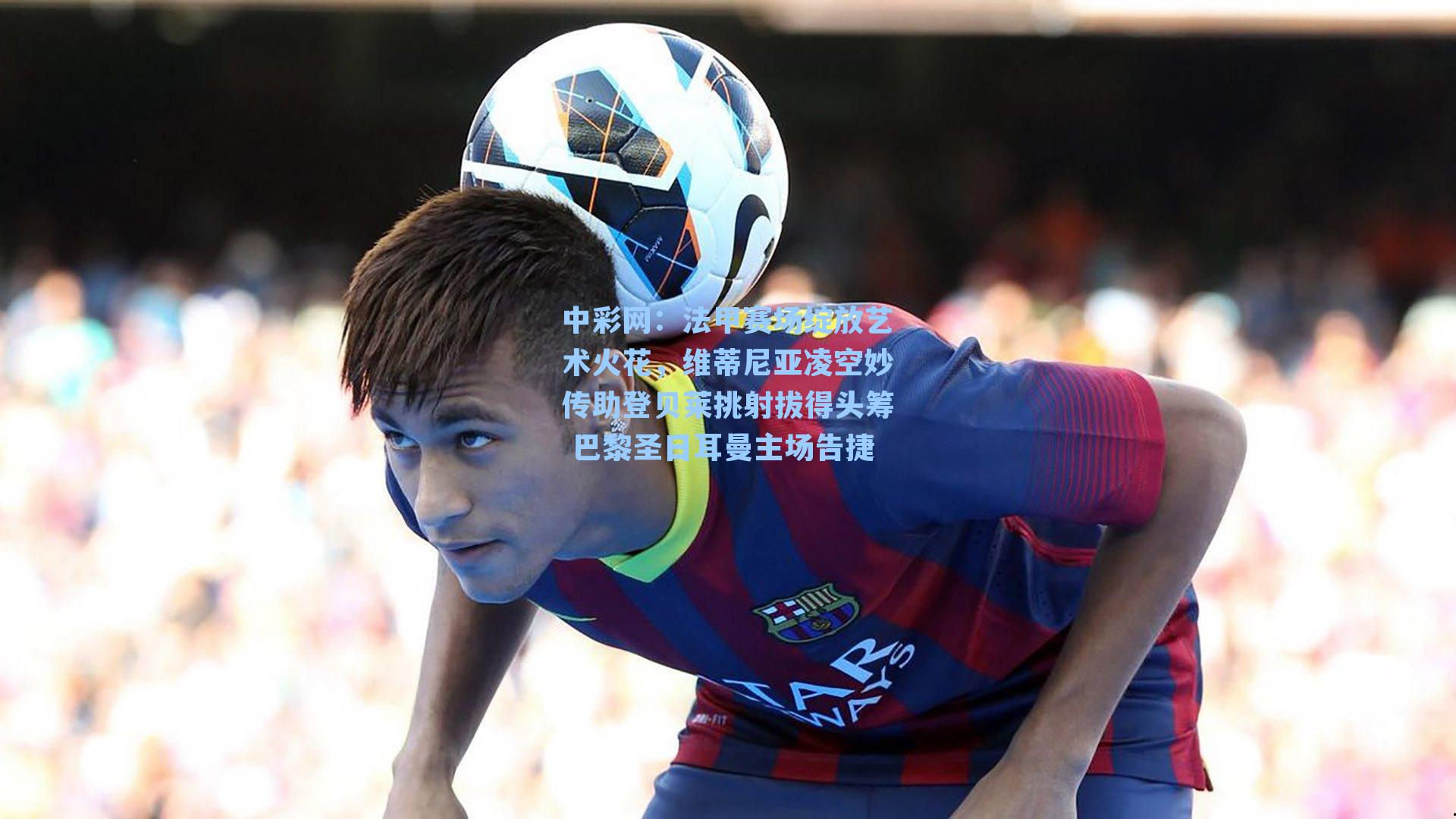 中彩网：法甲赛场绽放艺术火花，维蒂尼亚凌空妙传助登贝莱挑射拔得头筹 巴黎圣日耳曼主场告捷