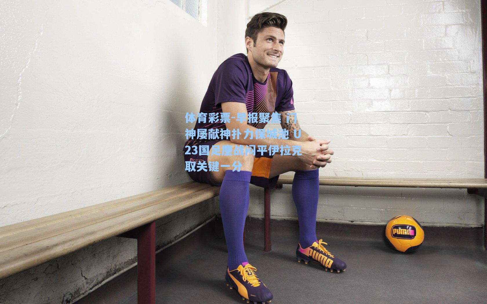 体育彩票-早报聚焦 门神屡献神扑力保城池 U23国足鏖战闷平伊拉克取关键一分