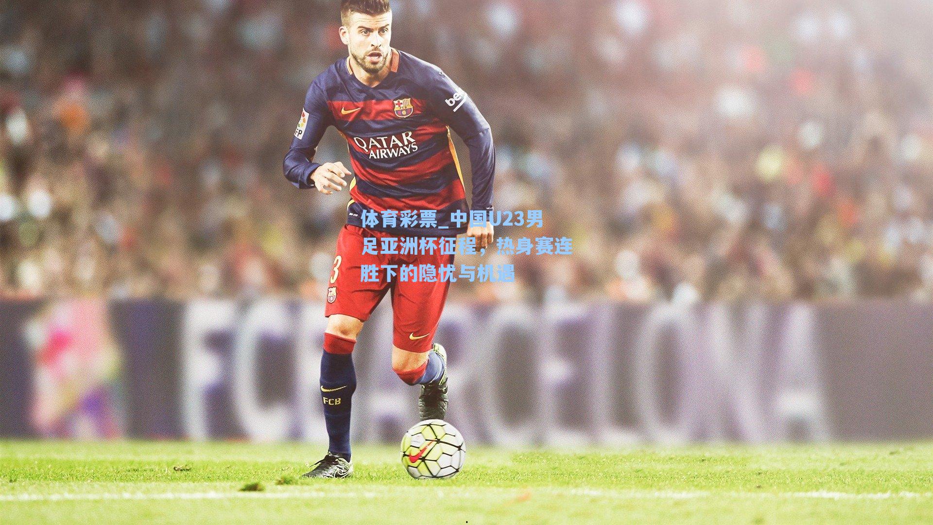 体育彩票_中国U23男足亚洲杯征程，热身赛连胜下的隐忧与机遇